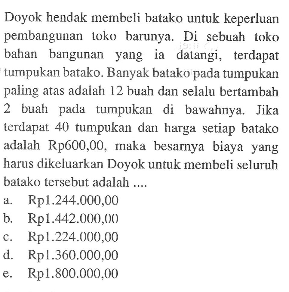 Doyok hendak membeli batako untuk keperluan pembangunan toko barunya. Di sebuah toko bahan bangunan yang ia datangi, terdapat tumpukan batako. Banyak batako pada tumpukan paling atas adalah 12 buah dan selalu bertambah 2 buah pada tumpukan di bawahnya. Jika terdapat 40 tumpukan dan harga setiap batako adalah Rp600,00, maka besarnya biaya yang harus dikeluarkan Doyok untuk membeli seluruh batako tersebut adalah ....