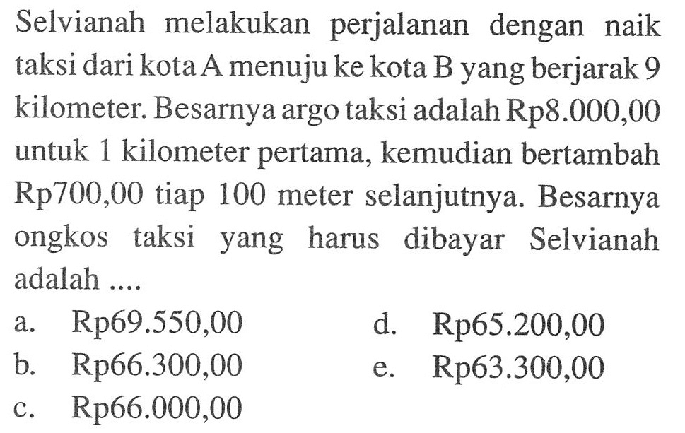 Selvianah melakukan perjalanan dengan naik taksi dari kota A menuju ke kota B yang berjarak 9 kilometer. Besarnya argo taksi adalah Rp8.000,00 untuk 1 kilometer pertama, kemudian bertambah Rp700,00 tiap 100 meter selanjutnya. Besarnya ongkos taksi yang harus dibayar Selvianah adalah....