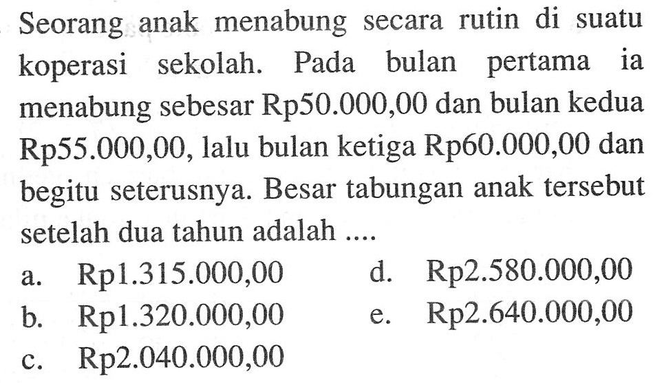 Seorang anak menabung secara rutin di suatu koperasi sekolah. Pada bulan pertama ia menabung sebesar Rp50.000,00 dan bulan kedua Rp55.000,00, lalu bulan ketiga Rp60.000,00 dan begitu seterusnya. Besar tabungan anak tersebut setelah dua tahun adalah ....