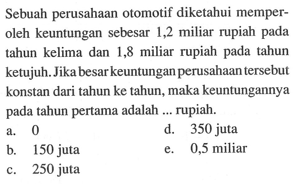 Sebuah perusahaan otomotif diketahui memperoleh keuntungan sebesar 1,2 miliar rupiah pada tahun kelima dan 1,8 miliar rupiah pada tahun ketujuh. Jika besarkeuntungan perusahaan tersebut konstan dari tahun ke tahun, maka keuntungannya pada tahun pertama adalah ... rupiah. 