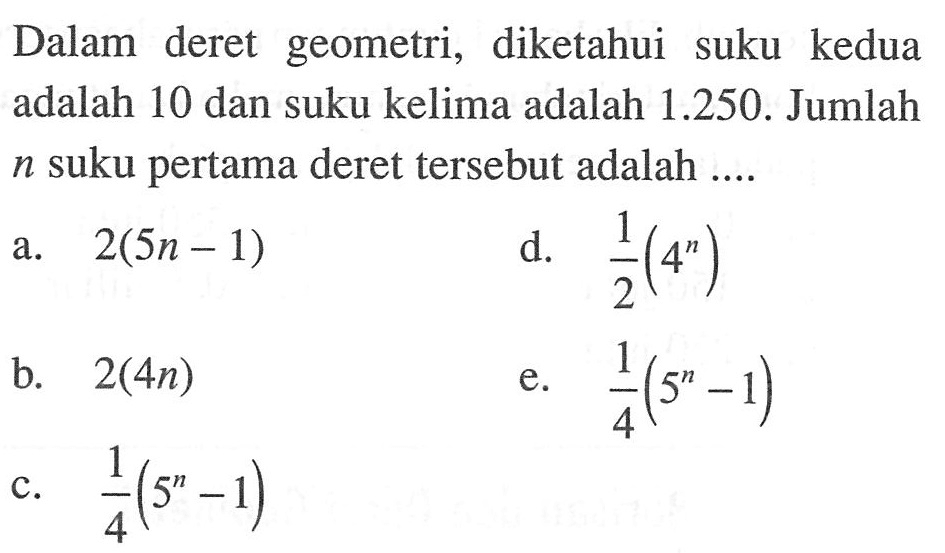 Dalam deret geometri, diketahui suku kedua adalah 10 dan suku kelima adalah 1.250. Jumlah n suku pertama deret tersebut adalah .... a. 2(5n -1) b. 2(4n) c. 1/4(5^n - 1) d. 1/2(4^n) e. 1/4(5^n -1)