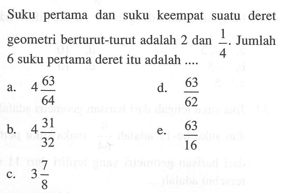 Suku pertama dan suku keempat suatu deret geometri berturut-turut adalah 2 dan 1/4. Jumlah 6 suku pertama deret itu adalah ....
