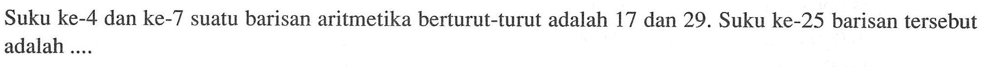 Suku ke-4 dan ke-7 suatu barisan aritmetika berturut-turut adalah 17 dan 29. Suku ke-25 barisan  tersebut adalah ....