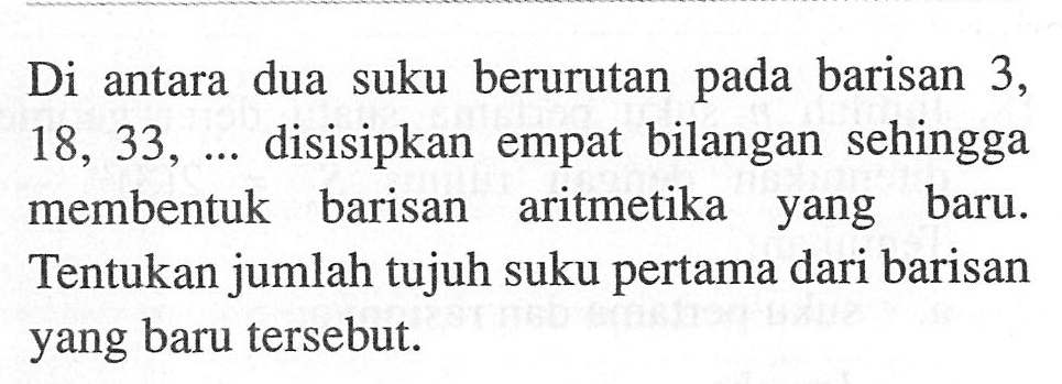 Di antara dua suku berurutan pada barisan 3, 18,33, ...  disisipkan empat bilangan sehingga membentuk barisan aritmetika yang baru. Tentukan jumlah tujuh suku pertama dari barisan yang baru tersebut.