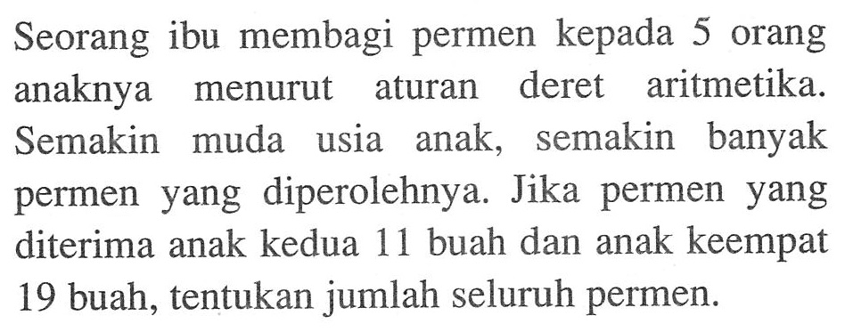 Seorang ibu membagi permen kepada 5 orang anaknya  menurut aturan deret aritmetika. Semakin muda usia anak, semakin banyak permen yang diperolehnya. Jika permen yang diterima anak kedua 11 buah dan anak keempat 19 buah, tentukan jumlah seluruh permen.