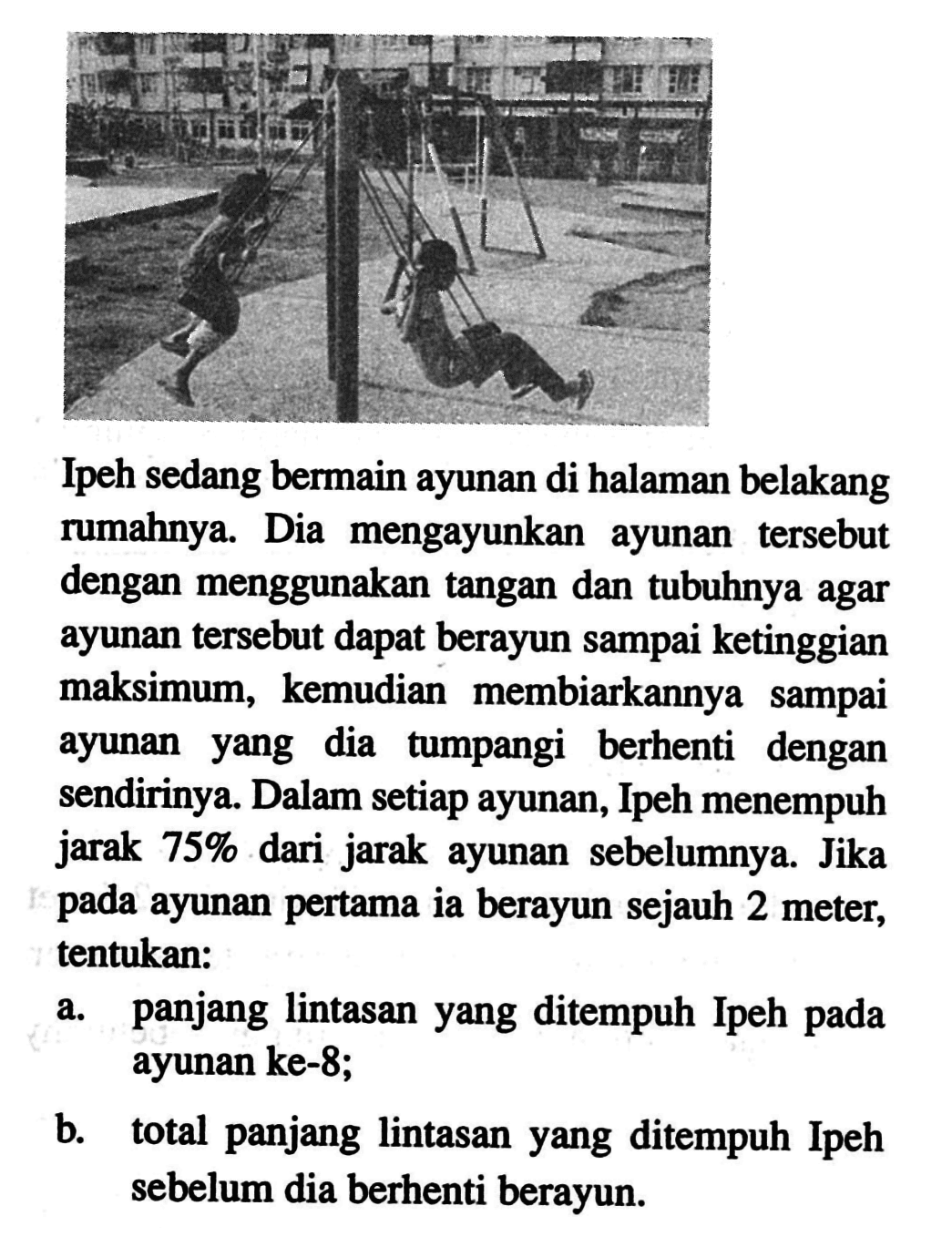 Ipeh sedang bermain ayunan di halaman belakang rumahnya. Dia mengayunkan ayunan tersebut dengan menggunakan tangan dan tubuhnya agar ayunan tersebut dapat berayun sampai ketinggian maksimum, kemudian membiarkannya sampai ayunan yang dia tumpangi berhenti dengan sendirinya. Dalam setiap ayunan, Ipeh menempuh jarak 75% dari jarak ayunan sebelumnya. Jika pada ayunan pertama ia berayun sejauh 2 meter, tentukan:a. panjang lintasan yang ditempuh Ipeh pada ayunan ke-8;b. total panjang lintasan yang ditempuh Ipeh sebelum dia berhenti berayun.