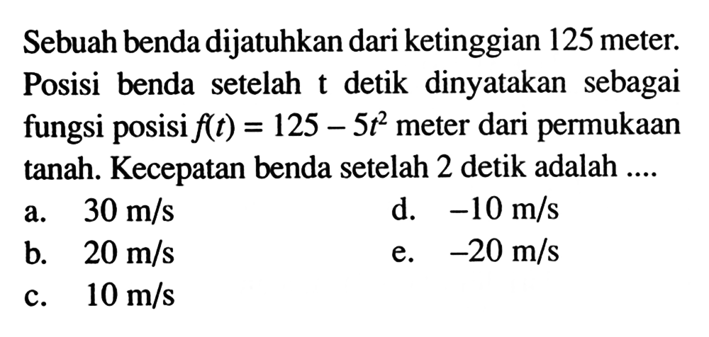 Sebuah benda dijatuhkan dari ketinggian 125 meter. Posisi benda setelah t detik dinyatakan sebagai fungsi posisi f(t)=125-5t^2 meter dari permukaan tanah. Kecepatan benda setelah 2 detik adalah ....