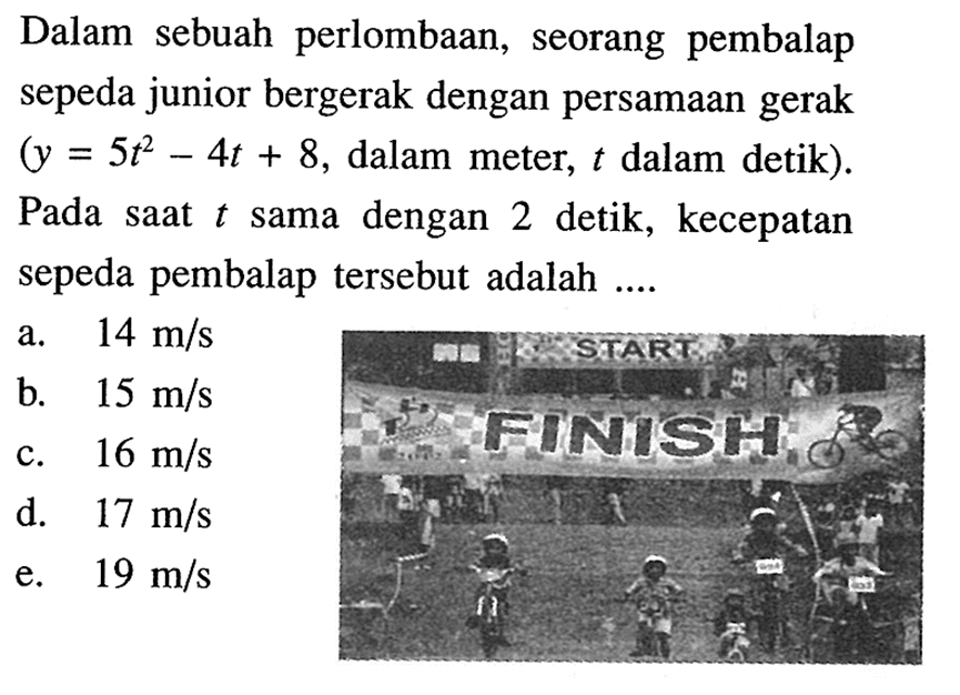 Dalam sebuah perlombaan, seorang pembalap sepeda junior bergerak dengan persamaan gerak  (y=5t^2 - 4t+8. , dalam meter,  t  dalam detik). Pada saat  t  sama dengan 2 detik, kecepatan sepeda pembalap tersebut adalah ....