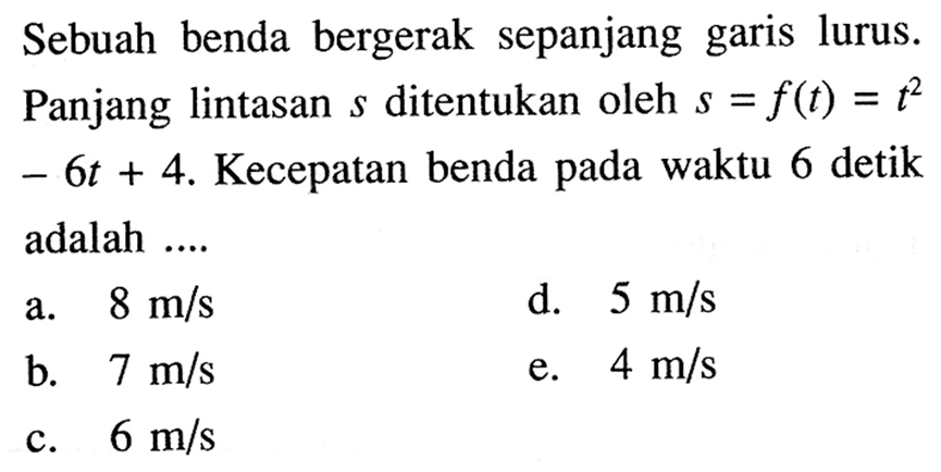 Sebuah benda bergerak sepanjang garis lurus. Panjang lintasan  s  di tentukan oleh  s=f(t)=t^2-6t+4 . Kecepatan benda pada waktu 6 detik adalah ....a.  8 m/s d.  5 m/s b.  7 m/s e.  4 m/s c.  6 m/s 