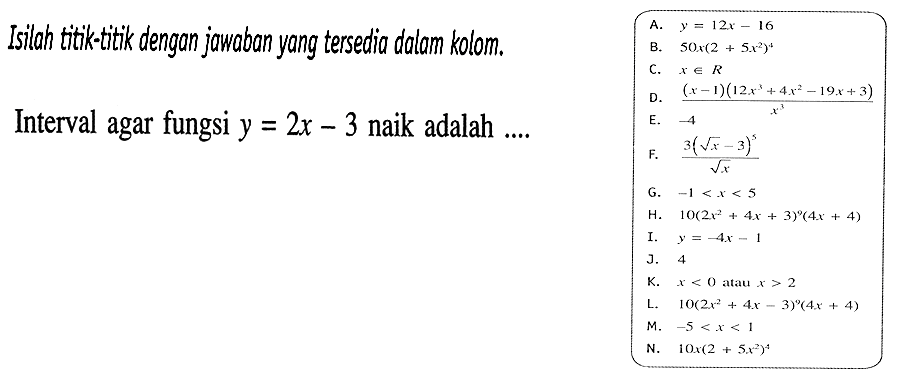 Isilah titik-titik dengan jowaban yang tersedia dalam kolom.Interval agar fungsi  y=2 x-3  naik adalah .... a. y=12x-16 b. 50x(2+5x^2)^4 c. x e R d. ((x-1)(12x^3+4x^2-19x+3))/x^3 e. -4 f. (3(akar(x)-3)^5)/akar(x) g. -1<x<5 h. 10(2x^2+4x+3)^9(4x+4) i. y=-4x-1 j. 4 k. x<0 atau x>2 l. 10(2x^2+4x-3)^9(4x+4) m. -5<x<1 n. 10x(2+5x^2)^4 