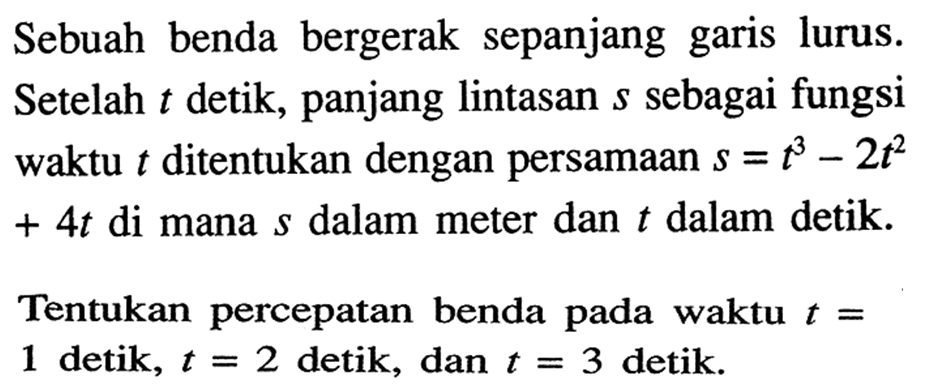 Sebuah benda bergerak sepanjang garis lurus. Setelah t detik, panjang lintasan s sebagai fungsi waktu t ditentukan dengan persamaan s=t^3-2t^2 +4t di mana s dalam meter dan t dalam detik. Tentukan percepatan benda pada waktu t= 1 detik, t=2 detik, dan t=3 detik. 