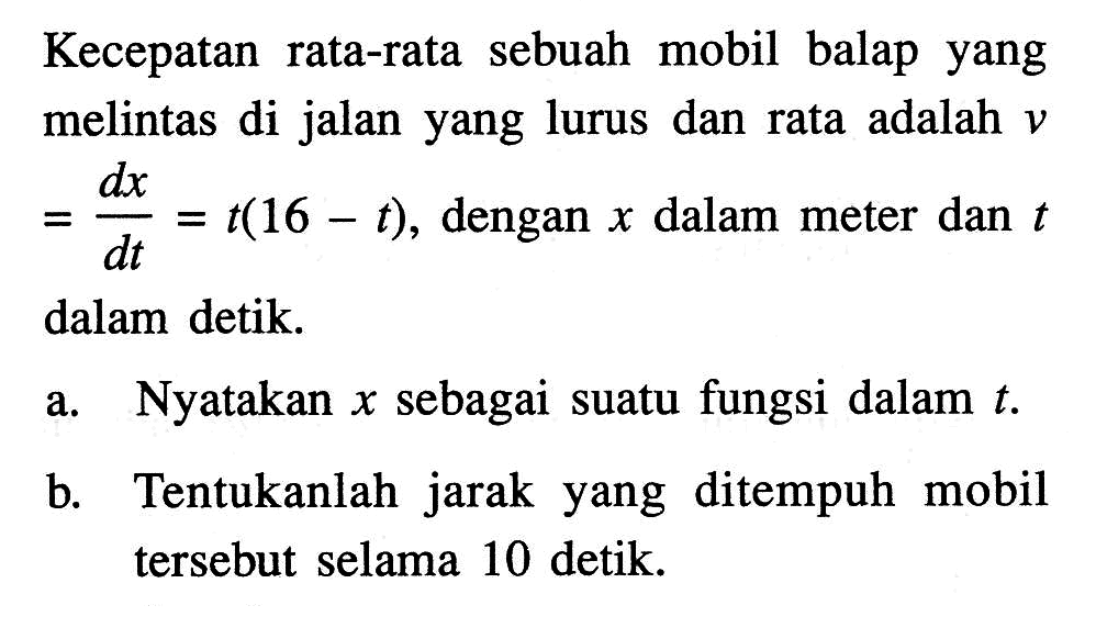 Kecepatan rata-rata sebuah mobil balap yang melintas di jalan yang lurus dan rata adalah  v=dx/d t=t(16-t) , dengan  x  dalam meter dan  t  dalam detik.a. Nyatakan  x  sebagai suatu fungsi dalam  t .b. Tentukanlah jarak yang ditempuh mobil tersebut selama 10 detik.