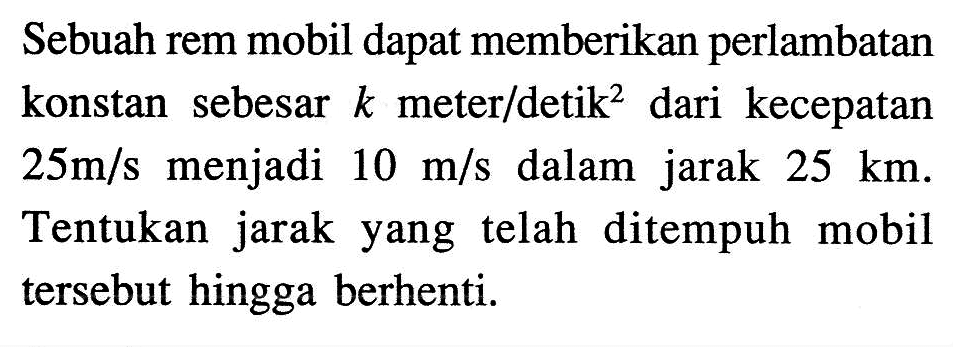 Sebuah rem mobil dapat memberikan perlambatan konstan sebesar  k  meter/detik ^2  dari kecepatan  25 m/s  menjadi  10 m/s  dalam jarak  25 km . Tentukan jarak yang telah ditempuh mobil tersebut hingga berhenti.