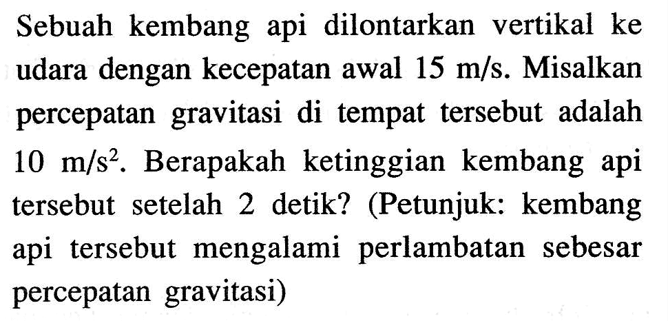 Sebuah kembang api dilontarkan vertikal ke udara dengan kecepatan awal  15 m/s . Misalkan percepatan gravitasi di tempat tersebut adalah  10 m/s^2 . Berapakah ketinggian kembang api tersebut setelah 2 detik? (Petunjuk: kembang api tersebut mengalami perlambatan sebesar percepatan gravitasi)