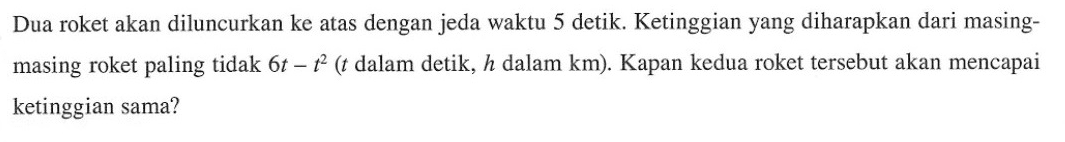 Dua roket akan diluncurkan ke atas dengan jeda waktu 5 detik. Ketinggian yang diharapkan dari masingmasing roket paling tidak 6t-t^2 (t dalam detik, h dalam km). Kapan kedua roket tersebut akan mencapai ketinggian sama?