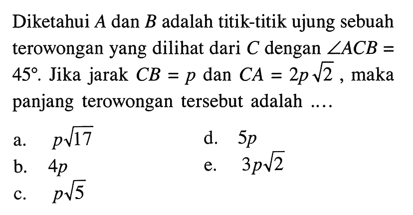 Diketahui A dan B adalah titik-titik ujung sebuah terowongan yang dilihat dari C dengan  sudut ACB=45. Jika jarak CB=p dan CA=2p akar(2), maka panjang terowongan tersebut adalah ....