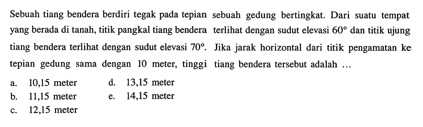 Sebuah tiang bendera berdiri tegak pada tepian sebuah gedung bertingkat. Dari suatu tempat yang berada di tanah, titik pangkal tiang bendera terlihat dengan sudut elevasi 60 dan titik ujung tiang bendera terlihat dengan sudut elevasi 70. Jika jarak horizontal dari titik pengamatan ke tepian gedung sama dengan 10 meter, tinggi tiang bendera tersebut adalah... 