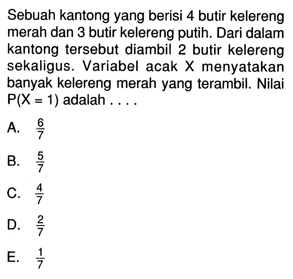 Sebuah kantong yang berisi 4 butir kelereng merah dan 3 butir kelereng putih. Dari dalam kantong tersebut diambil 2 butir kelereng sekaligus. Variabel acak  X  menyatakan banyak kelereng merah yang terambil. Nilai  P(X=1)  adalah ....