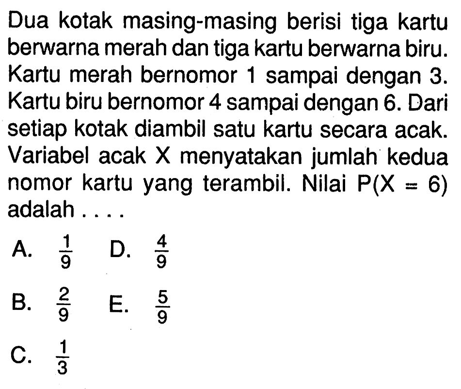 Dua kotak masing-masing berisi tiga kartu berwarna merah dan tiga kartu berwarna biru. Kartu merah bernomor 1 sampai dengan  3 .  Kartu biru bernomor 4 sampai dengan 6 . Dari setiap kotak diambil satu kartu secara acak. Variabel acak X menyatakan jumlah kedua nomor kartu yang terambil. Nilai  P(X=6)  adalah ....