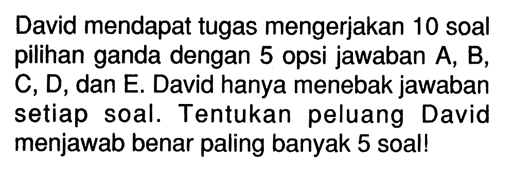 David mendapat tugas mengerjakan 10 soal pilihan ganda dengan 5 opsi jawaban A, B, C, D, dan E. David hanya menebak jawaban setiap soal. Tentukan peluang David menjawab benar paling banyak 5 soal!