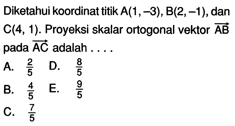 Diketahui koordinat titik  A(1,-3), B(2,-1) , dan  C(4,1) .  Proyeksi skalar ortogonal vektor  AB  pada  AC  adalah ....A.  2/5 
D.  8/5 
B.  4/5 
E.  9/5 
C.  7/5 