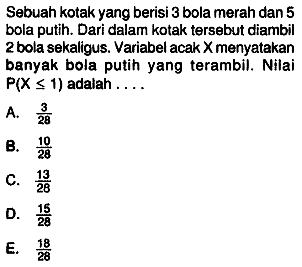 Sebuah kotak yang berisi 3 bola merah dan 5 bola putih. Dari dalam kotak tersebut diambil 2 bola sekaligus. Variabel acak X menyatakan banyak bola putih yang terambil. Nilai P(X<=1) adalah  ... 