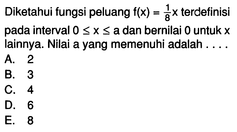 Diketahui fungsi peluang f(x)=1/8 x terdefinisi pada interval 0 <= x <= a dan bernilai 0 untuk x lainnya. Nilai a yang memenuhi adalah ....
