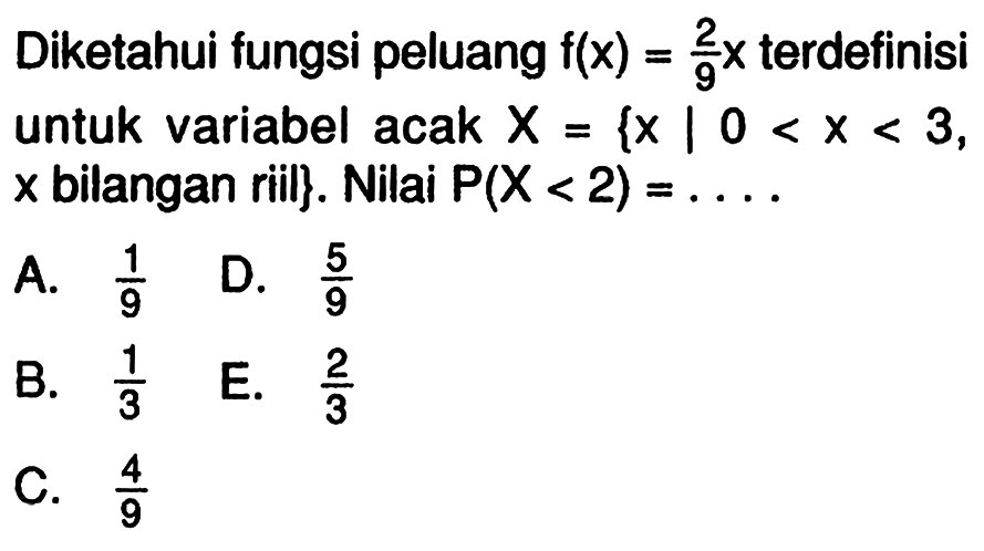 Diketahui fungsi peluang f(x)=2/9 x terdefinisi untuk variabel acak X={x|0<x<3, x bilangan riil}. Nilai P(X<2)=... .