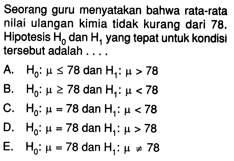 Seorang guru menyatakan bahwa rata-rata nilai ulangan kimia tidak kurang dari  78 .  Hipotesis  H0  dan  H1  yang tepat untuk kondisi tersebut adalah ....