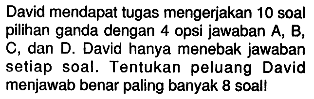 David mendapat tugas mengerjakan 10 soal pilihan ganda dengan 4 opsi jawaban A, B, C, dan D. David hanya menebak jawaban setiap soal. Tentukan peluang David menjawab benar paling banyak 8 soal! 