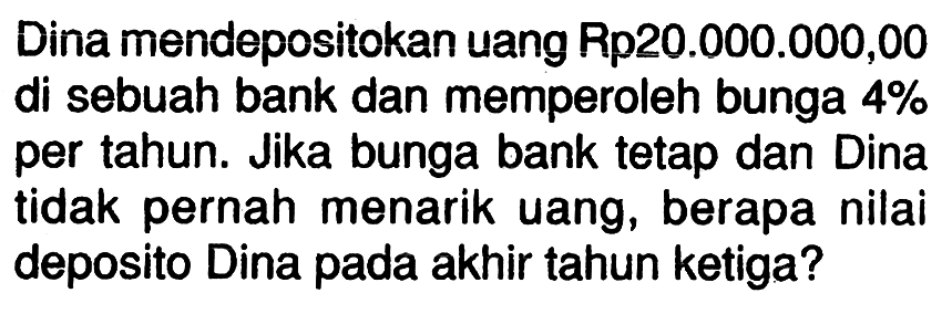 Dina mendepositokan uang Rp20.000.000,00 di sebuah bank dan memperoleh bunga 4% per tahun. Jika bunga bank tetap dan Dina tidak pernah menarik uang, berapa nilai deposito Dina pada akhir tahun ketiga?