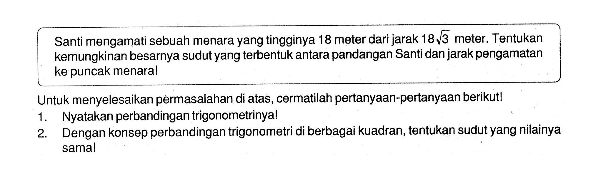 Santi mengamati sebuah menara yang tingginya 18 meter dari jarak 18 akar(3) meter. Tentukan kemungkinan besarnya sudut yang terbentuk antara pandangan Santi dan jarak pengamatan ke puncak menara! Untuk menyelesaikan permasalahan di atas, cermatilah pertanyaan-pertanyaan berikut! 1. Nyatakan perbandingan trigonometrinya! 2. Dengan konsep perbandingan trigonometri di berbagai kuadran, tentukan sudut yang nilainya sama!