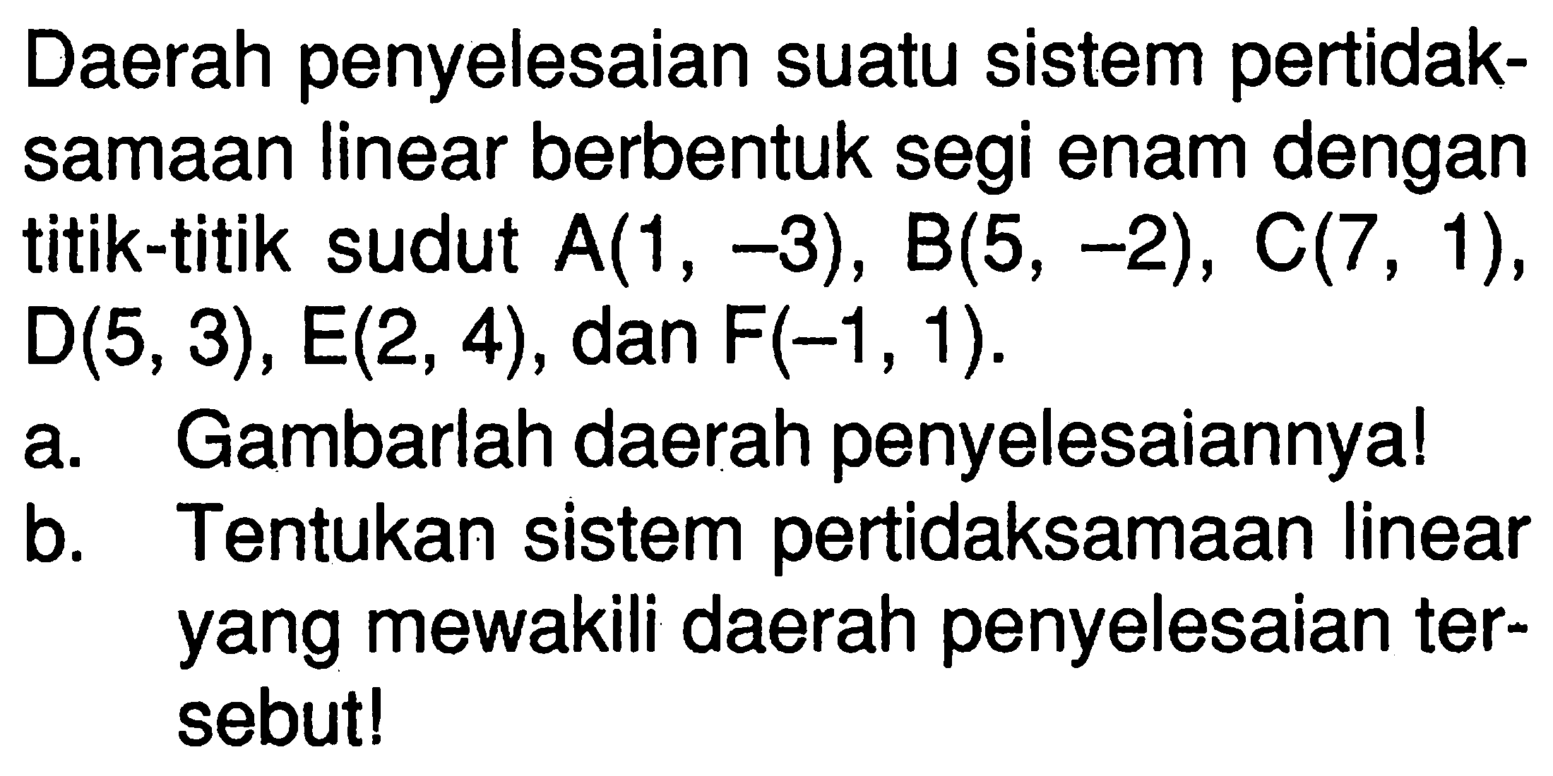 Daerah penyelesaian suatu sistem pertidak- samaan linear berbentuk segi enam dengan titik-titik sudut A(1, -3), B(5, -2), C(7, 1), D(5, 3), E(2,4), dan F(-1, 1). a. Gambarlah daerah penyelesaiannya! b. Tentukan sistem pertidaksamaan linear yang mewakili daerah penyelesaian ter- sebut!