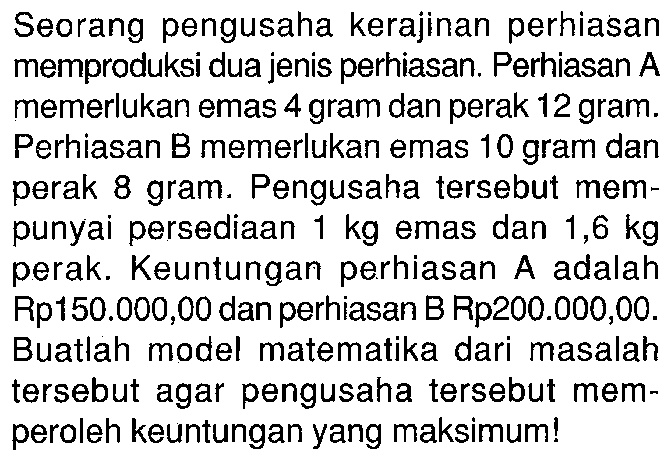 Seorang pengusaha kerajinan perhiasan memproduksi dua jenis perhiasan. Perhiasan A memerlukan emas 4 gram dan perak 12 gram. Perhiasan B memerlukan emas 10 gram dan perak 8 gram. Pengusaha tersebut mempunyai persediaan 1 kg emas dan 1,6 kg perak. Keuntungan perhiasan A adalah Rp150.000,00 dan perhiasan B Rp200.000,00. Buatlah model matematika dari masalah tersebut agar pengusaha tersebut memperoleh keuntungan yang maksimum!