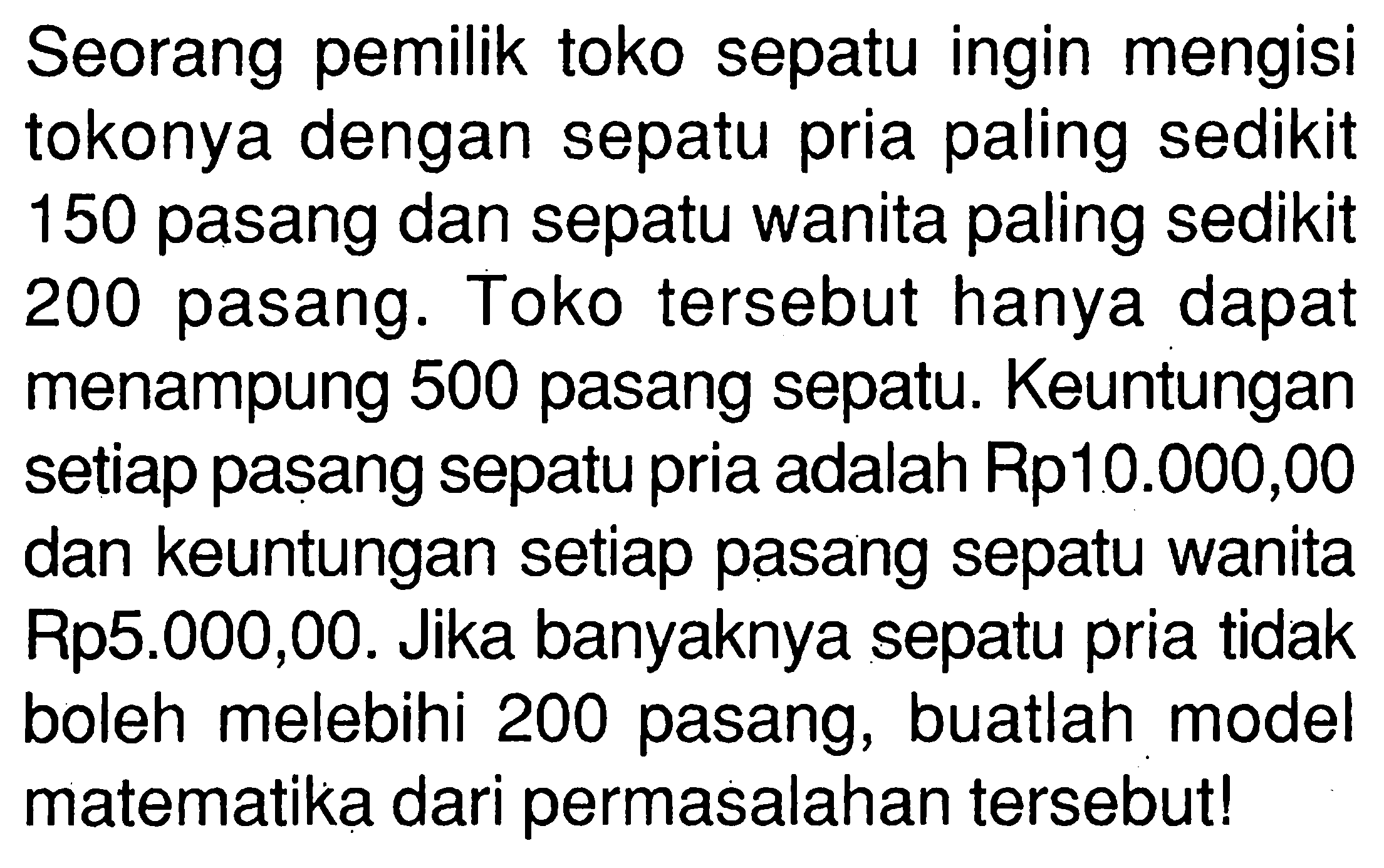 Seorang pemilik toko sepatu ingin mengisi tokonya dengan sepatu pria paling sedikit 150 pasang dan sepatu wanita paling sedikit 200 pasang. Toko tersebut hanya dapat menampung 500 pasang sepatu. Keuntungan setiap pasang sepatu pria adalah Rp10.000,00 dan keuntungan setiap pasang sepatu wanita Rp5.000,00. Jika banyaknya sepatu pria tidak boleh melebihi 200 pasang, buatlah model matematika dari permasalahan tersebut!