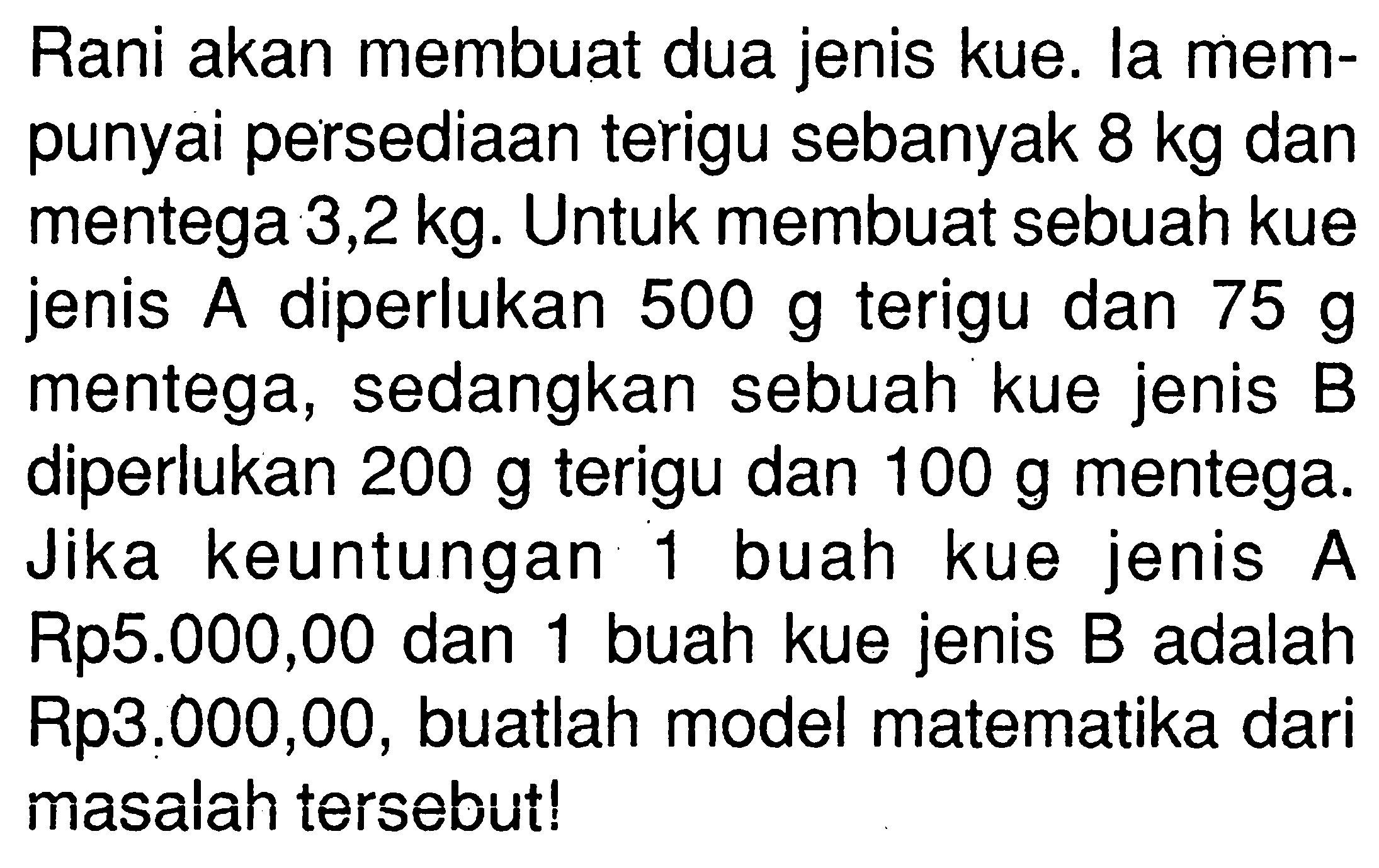 Rani akan membuat dua jenis kue. la mem- punyai persediaan terigu sebanyak 8 kg dan mentega 3,2 kg: Untuk membuat sebuah kue jenis diperlukan 500 g terigu A dan 75 g mentega, sedangkan sebuah kue jenis B diperlukan 200 g terigu dan 100 g mentega. Jika keuntungan buah jenis kue 1 A buah kue jenis Rp5.000,00 dan B adalah 1 Rp3.000,00, buatlah model matematika dari masalah tersebut!