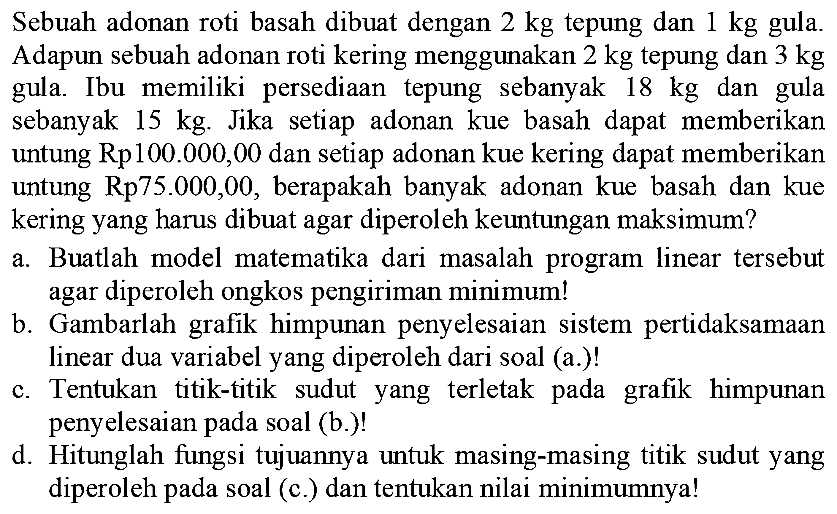 Sebuah adonan roti basah dibuat dengan 2 kg tepung dan 1 kg gula. Adapun sebuah adonan roti kering menggunakan 2 kg tepung dan 3 kg gula. Ibu memiliki persediaan tepung sebanyak 18 kg dan gula sebanyak 15 kg. Jika setiap adonan kue basah dapat memberikan untung Rp100.000,00 dan setiap adonan kue kering dapat memberikan untung Rp75.000,00, berapakah banyak adonan kue basah dan kue kering yang harus dibuat agar diperoleh keuntungan maksimum? a. Buatlah model matematika dari masalah program linear tersebut agar diperoleh ongkos pengiriman minimum! b. Gambarlah grafik himpunan penyelesaian sistem pertidaksamaan linear dua variabel yang diperoleh dari soal (a.)! c. Tentuka titik-titik sudut yang terletak pada grafik himpunan penyelesaian pada soal (b.)! d. Hitunglah fungsi tujuannya untuk masing-masing titik sudut yang diperoleh pada soal (c.) dan tentukan nilai minimumnya!
