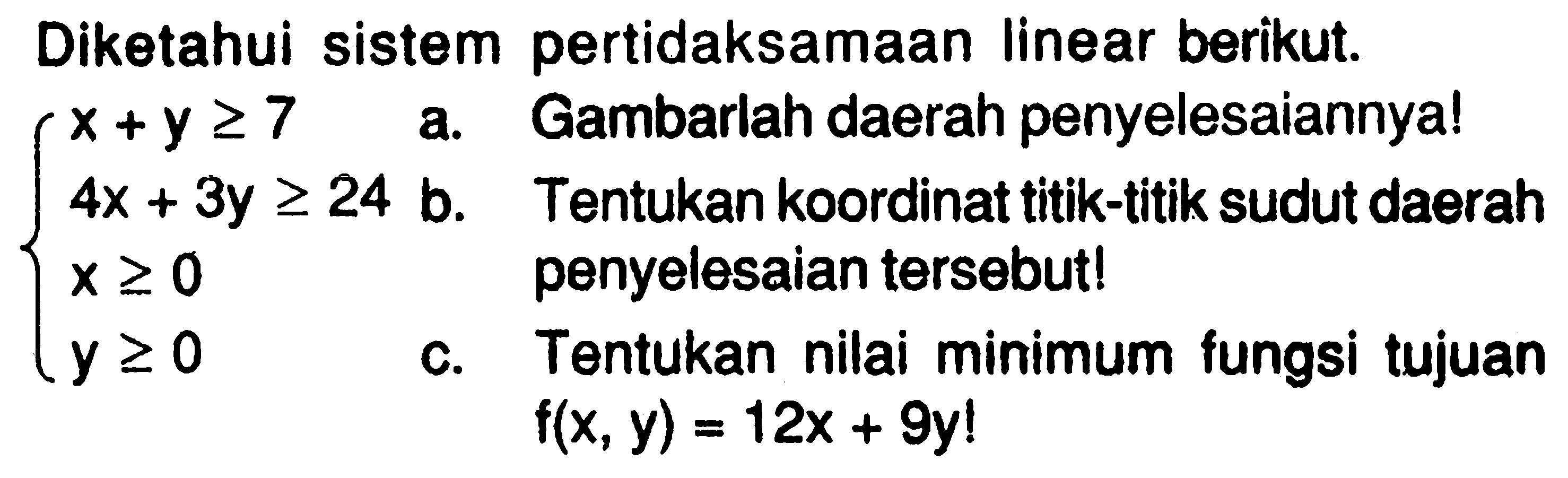 Diketahui sistem pertidaksamaan linear berikut. x+y>=7 4x+3y>=24 x>=0 y>=0 a. Gambarlah daerah penyelesaiannya! b. Tentukan koordinat titik-titik sudut daerah penyelesaian tersebut! c. Tentukan minimum fungsi tujuan nilai f(x,y)=12x+9y!