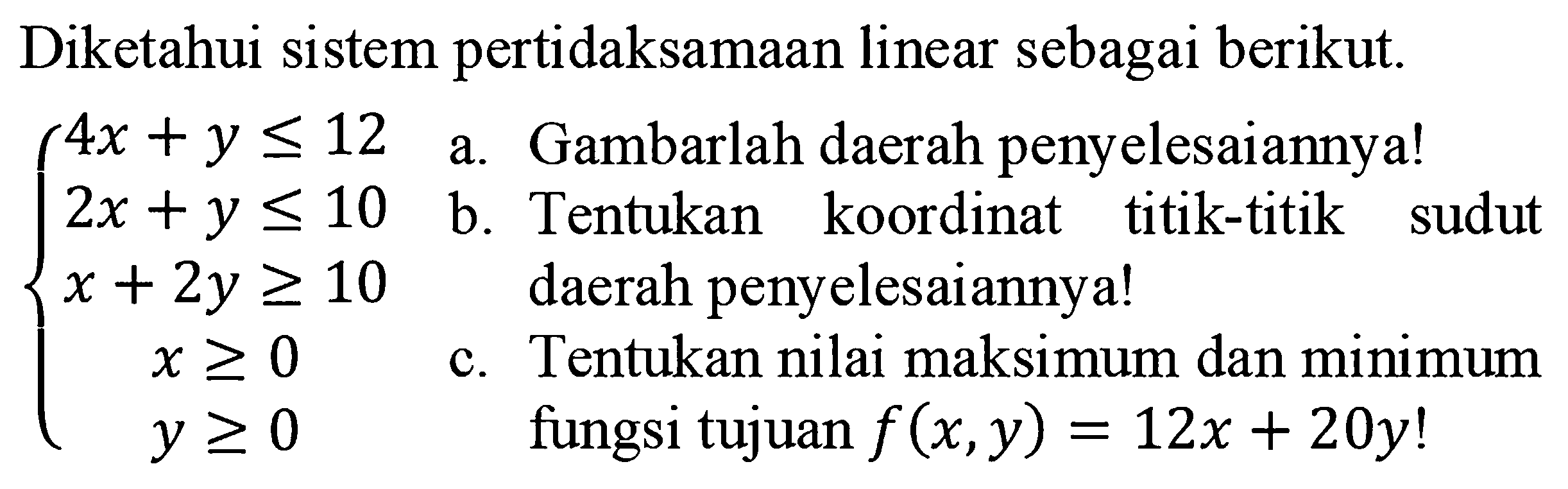 Diketahui sistem pertidaksamaan linear sebagai berikut. 4x+y<=12 2x+y<=10 x+2y>=10 x>=0 y>=0 a. Gambarlah daerah penyelesaiannya! b. Tentukan koordinat titik-titik sudut daerah penyelesaiannya! c. Tentukan nilai maksimum dan minimum fungsi tujuan f(x,y) = 12x+20y!