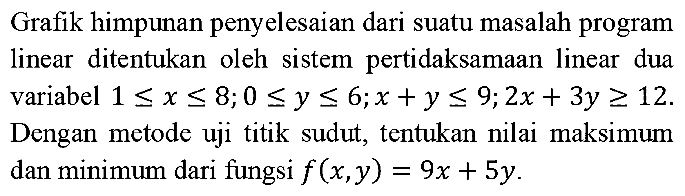 Grafik himpunan penyelesaian suatu masalah program linear ditentukan oleh sistem pertidaksamaan linear dua variabel 1<=x<=8; 0<=y<=6; x+y<=9; 2x+3y>=12. Dengan metode uji titik sudut, tentukan nilai maksimum dan minimum dari fungsi f(x,y)=9x+5y.