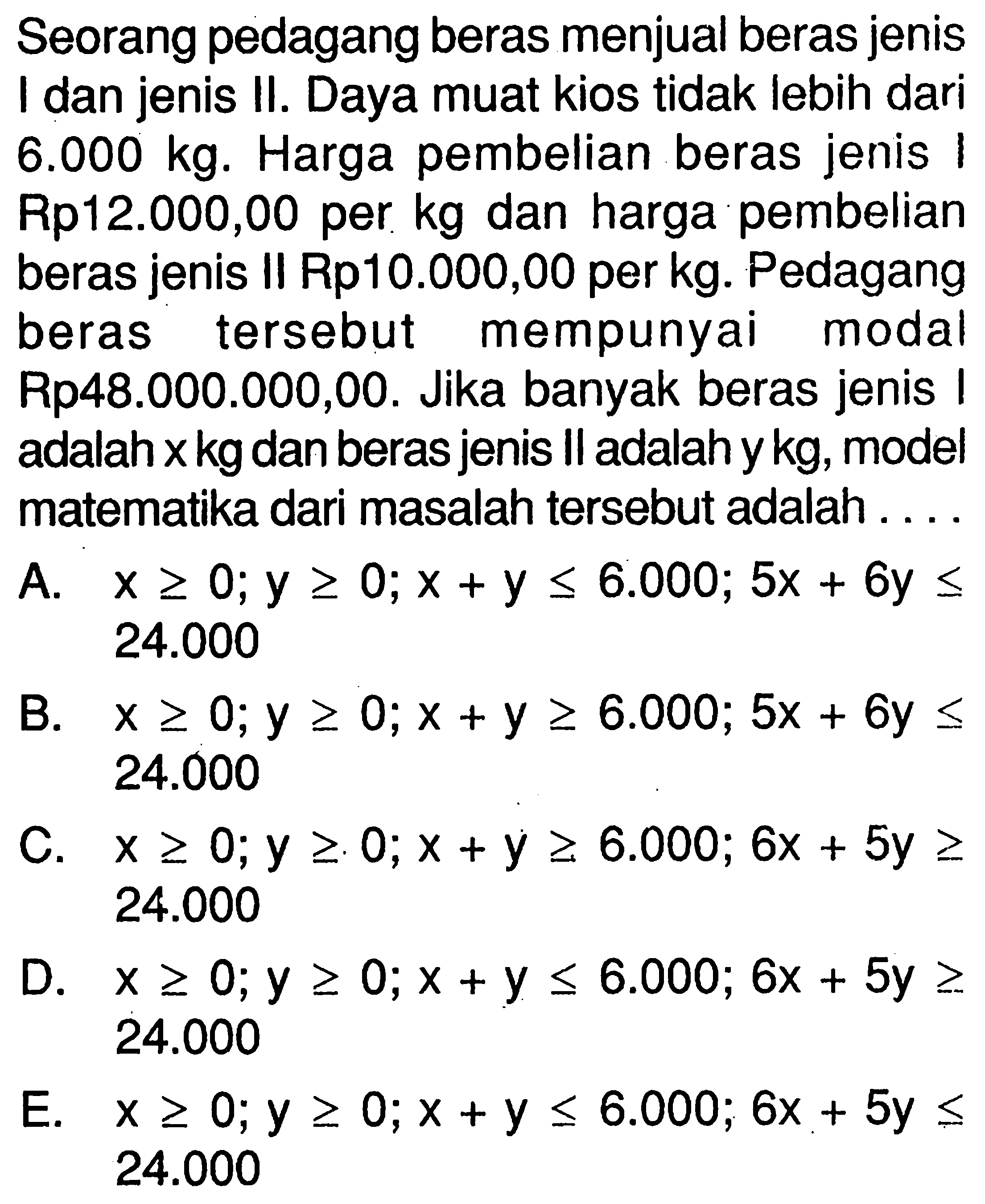 Seorang pedagang beras menjual beras jenis I dan jenis II. Daya muat kios tidak lebih dari 6.000 kg. Harga pembelian beras jenis I Rp12.000,00 per kg dan harga pembelian beras jenis II Rp10.000,00 per kg. Pedagang beras tersebut mempunyai modal Rp48.000.000,00. Jika banyak beras jenis I adalah x kg dan beras jenis II adalah y kg, model matematika dari masalah tersebut adalah . . . .