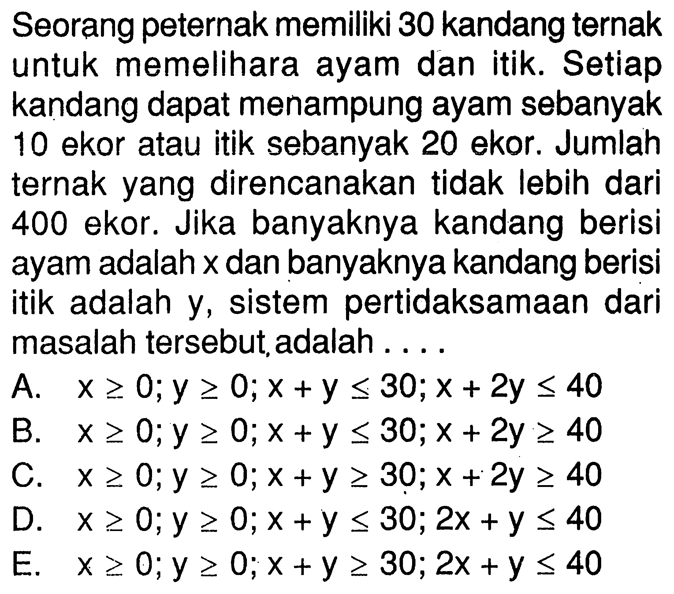 Seorang peternak memiliki 30 kandang ternak untuk memelihara ayam dan itik. Setiap kandang dapat menampung ayam sebanyak 10 ekor atau itik sebanyak 20 ekor. Jumlah ternak yang direncanakan tidak lebih dari 400 ekor. Jika banyaknya kandang berisi ayam adalah x dan banyaknya kandang berisiitik adalah dari Y, sistem pertidaksamaan masalah tersebut,adalah .....