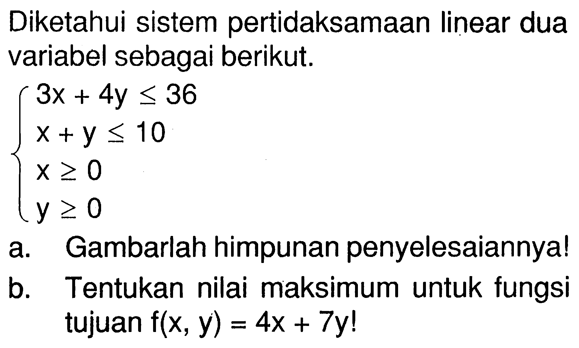 Diketahui sistem pertidaksamaan linear dua variabel sebagai berikut. 3x+4y<=36 x+y<=10 x>=0 y>=0 a. Gambarlah himpunan penyelesaiannya! b. Tentukan nilai maksimum untuk fungsi tujuan f(x,y)=4x+7y!