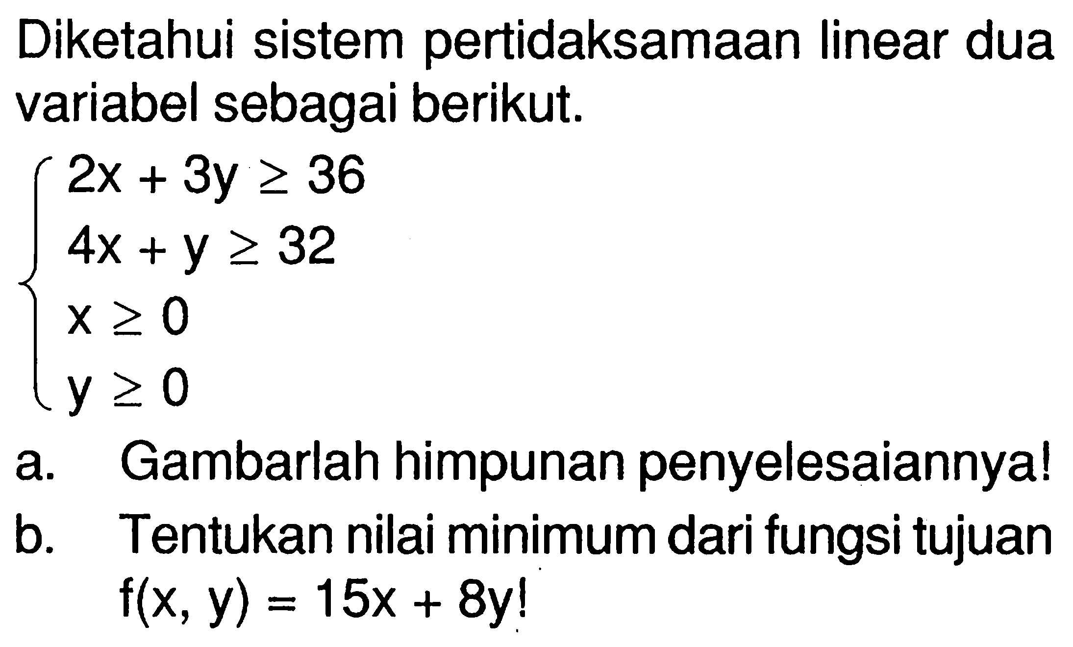 Diketahui sistem pertidaksamaan linear dua variabel sebagai berikut. 2x+3y>=36 4x+y>=32 x>=0 y>=0 a. Gambarlah himpunan penyelesaiannya! b. Tentukan nilai minimum dari fungsi tujuan f(x,y)=15x+8y!