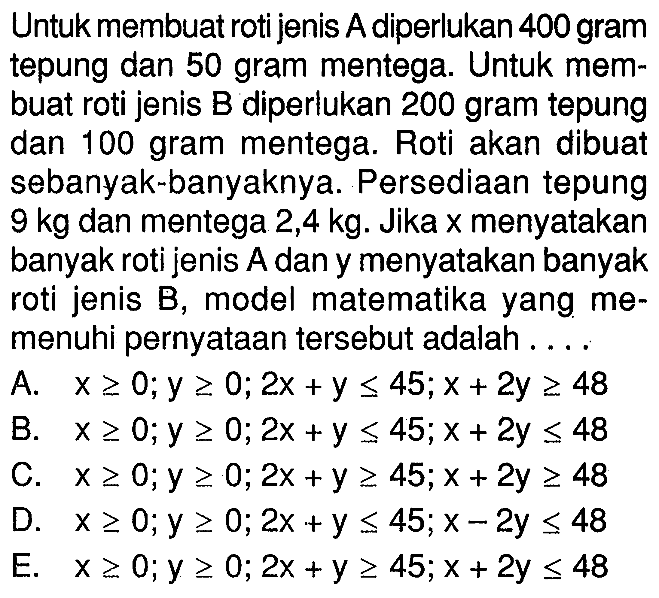 Untuk membuat roti jenis A diperlukan 400 gram tepung dan 50 gram mentega: Untuk mem- buat roti jenis B diperlukan 200 gram tepung dan 100 gram mentega: Roti akan dibuat sebanyak-banyaknya: Persediaan tepung 9 kg dan mentega 2,4 kg. Jika X menyatakan banyak roti jenis A dan y menyatakan banyak roti jenis B, model matematika yang memenuhi pernyataan tersebut adalah