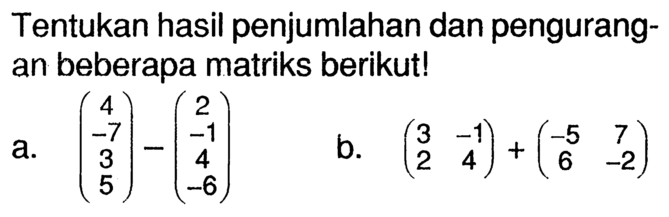 Tentukan hasil penjumlahan dan pengurang- an beberapa matriks berikut! a. (4 -7 3 5)-(2 -1 4 -6) b. (3 -1 2 4)+(-5 7 6 -2)