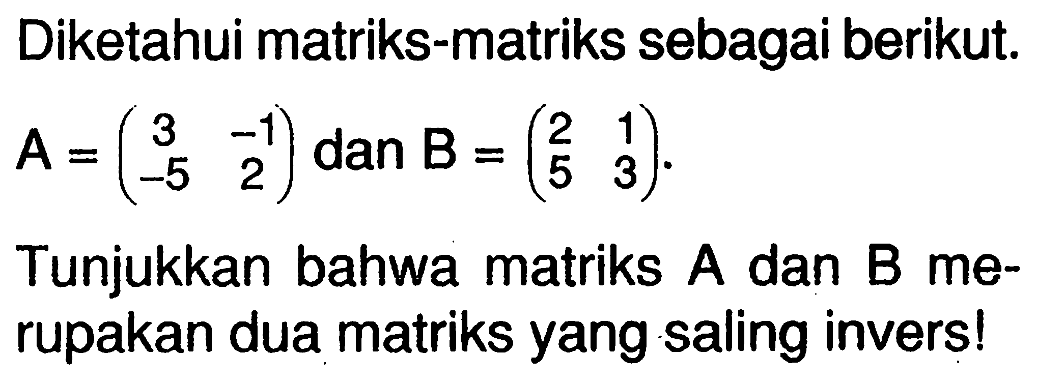 Diketahui matriks-matriks sebagai berikut. A=(3 -1 -5 2) dan B = (2 1 5 3) Tunjukkan bahwa matriks A dan B me- rupakan dua matriks yang saling invers!