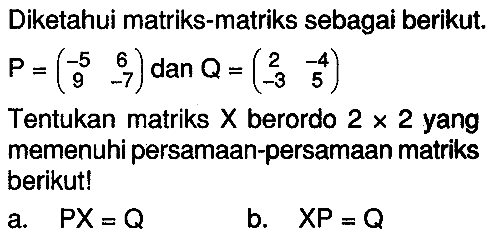 Diketahui matriks-matriks sebagai berikut P=(-5 6 9 -7) dan Q = (2 -4 -3 5). Tentukan matriks X berordo 2 x 2 yang memenuhi persamaan-persamaan matriks berikut! a.PX = Q b.XP = Q