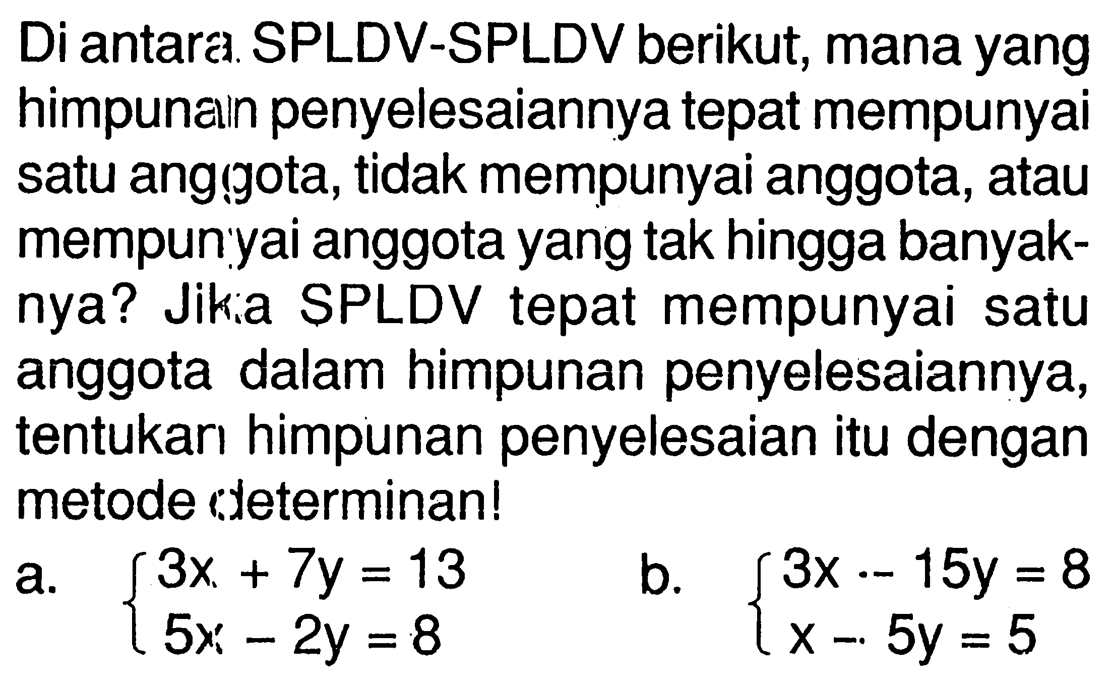 Di antara SPLDV-SPLDV berikut, mana yang himpunaln penyelesaiannya tepat mempunyai satu angigota, tidak mempunyai anggota, atau mempunyai anggota yang tak hingga banyaknya? Jika SPLDV tepat mempunyai satu anggota dalam himpunan penyelesaiannya, tentukan himpunan penyelesaian itu dengan metode determinan! a. 3x+7y=13 5x-2y=8 b. 3x-15y=8 x-5y=5