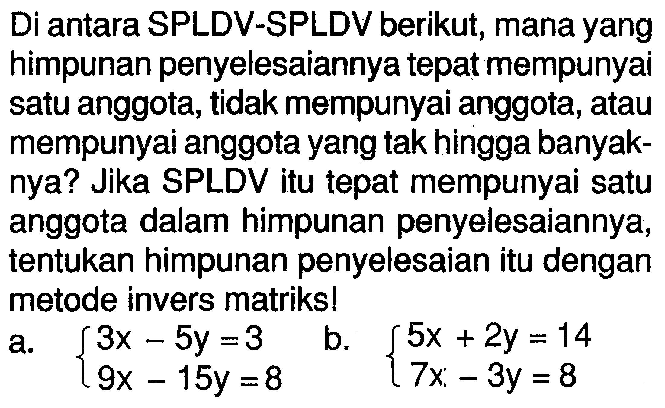 Di antara SPLDV-SPLDV berikut, mana yang himpunan penyelesaiannya tepat mempunyai satu anggota, tidak mempunyai anggota, atau mempunyai anggota yang tak hingga banyaknya? Jika SPLDV itu tepat mempunyai satu anggota dalam himpunan penyelesaiannya, tentukan himpunan penyelesaian itu dengan metode invers matriks! a. 3x-5y=3 9x-15y=8 b. 5x+2y=14 7x-3y=8